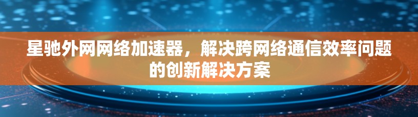 星驰外网网络加速器，解决跨网络通信效率问题的创新解决方案
