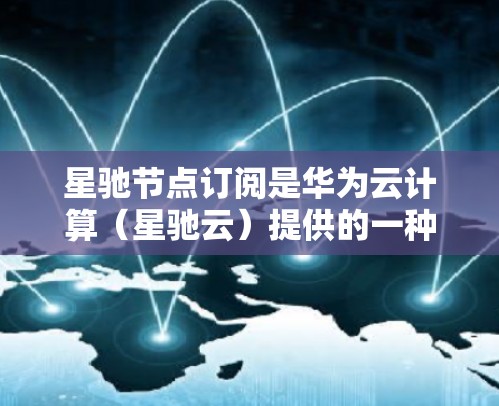 星驰节点订阅是华为云计算（星驰云）提供的一种计算资源订阅服务，允许用户按需获取和管理计算资源以运行应用程序或处理数据。以下是关于星驰节点订阅的详细说明